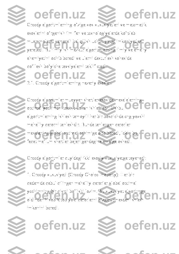 Greedy algoritmlarning o‘ziga xos xususiyatlari va matematik 
asoslarini o‘rganish ilm-fan va texnologiyalarda ko‘plab 
muammolarni samarali hal qilish uchun yangi imkoniyatlar 
yaratadi. Bu ilmiy ish mazkur algoritmlarning ilmiy va amaliy
ahamiyatini ochib beradi va ularni dasturlash sohasida 
qo‘llash bo‘yicha tavsiyalarni taklif etadi.
2.1. Greedy algoritmlarning nazariy asoslari
Greedy algoritmlar muayyan shartlar asosida masalalarning 
optimal yechimini topish uchun ishlatiladi. Ushbu 
algoritmlarning ishlash tamoyili har bir bosqichda eng yaxshi 
mahalliy qarorni tanlashdir. Bunda tanlangan qarorlar 
masalaning global optimal echimiga olib boradi, lekin bu 
faqat ma’lum shartlar bajarilgandagina amalga oshadi.
Greedy algoritmlar quyidagi ikki asosiy xususiyatga tayanadi:
1. Greedy xususiyati (Greedy Choice Property): Har bir 
qadamda qabul qilingan mahalliy qarorlar global optimal 
yechimning bir qismi bo‘lishi lozim. Bu xususiyat algoritmga 
oldindan hisob-kitob yoki qarorlarni o‘zgartirmasdan ishlash 
imkonini beradi. 