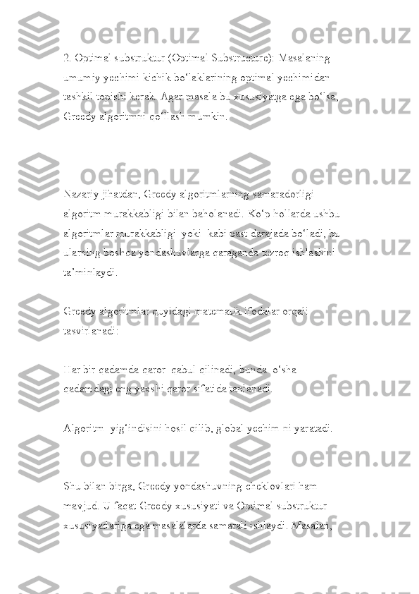 2. Optimal substruktur (Optimal Substructure): Masalaning 
umumiy yechimi kichik bo‘laklarining optimal yechimidan 
tashkil topishi kerak. Agar masala bu xususiyatga ega bo‘lsa, 
Greedy algoritmni qo‘llash mumkin.
Nazariy jihatdan, Greedy algoritmlarning samaradorligi 
algoritm murakkabligi bilan baholanadi. Ko‘p hollarda ushbu 
algoritmlar murakkabligi  yoki  kabi past darajada bo‘ladi, bu 
ularning boshqa yondashuvlarga qaraganda tezroq ishlashini 
ta’minlaydi.
Greedy algoritmlar quyidagi matematik ifodalar orqali 
tasvirlanadi:
Har bir qadamda qaror  qabul qilinadi, bunda  o‘sha 
qadamdagi eng yaxshi qaror sifatida tanlanadi.
Algoritm  yig‘indisini hosil qilib, global yechim ni yaratadi.
Shu bilan birga, Greedy yondashuvning cheklovlari ham 
mavjud. U faqat Greedy xususiyati va Optimal substruktur 
xususiyatlariga ega masalalarda samarali ishlaydi. Masalan,  