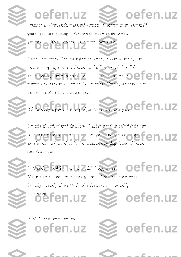 Fractional Knapsack masalasi Greedy algoritm bilan samarali 
yechiladi, lekin Integer Knapsack masalasida ushbu 
yondashuv global optimal yechimni bermaydi.
Ushbu bo‘limda Greedy algoritmlarning nazariy tamoyillari 
va ularning qaysi sharoitlarda qo‘llanilishini tahlil qilish, 
shuningdek, ularning cheklovlarini tushunish uchun 
matematik asoslar keltirildi. Bu bilimlar Greedy yondashuvni 
samarali qo‘llash uchun zarurdir.
2.2. Greedy algoritmlarning algoritmik realizatsiyasi
Greedy algoritmlarni dasturiy jihatdan amalga oshirishda har 
bir qadamda qaror qabul qilish jarayoni qat’iy qoidalarga 
asoslanadi. Ushbu algoritmlar odatda quyidagi bosqichlardan 
iborat bo‘ladi:
1. Masalani tahlil qilish va modelni tayyorlash:
Masala aniq algoritmik shaklga keltiriladi. Bu bosqichda 
Greedy xususiyati va Optimal substruktur mavjudligi 
aniqlanadi.
2. Ma’lumotlarni saralash: 