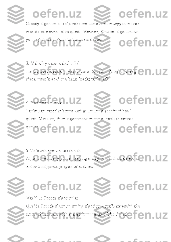 Greedy algoritmlar ko‘pincha ma’lumotlarni muayyan mezon 
asosida saralashni talab qiladi. Masalan, Kruskal algoritmida 
yo‘l og‘irliklari o‘sish tartibida saralanadi.
3. Mahalliy qaror qabul qilish:
Har bir bosqichda eng yaxshi qaror (eng kichik og‘irlik, eng 
qisqa masofa yoki eng katta foyda) tanlanadi.
4. Yechimni qurish:
Tanlangan qarorlar ketma-ketligi umumiy yechimni hosil 
qiladi. Masalan, Prim algoritmida minimal qoplash daraxti 
quriladi.
5. To‘xtash shartini tekshirish:
Algoritm umumiy yechimga yetganda yoki barcha elementlar 
ishlov berilganda jarayon to‘xtatiladi.
Mashhur Greedy algoritmlar
Quyida Greedy algoritmlarning algoritmik realizatsiyasini aks
ettiruvchi uchta mashhur algoritmning tavsifi keltiriladi: 