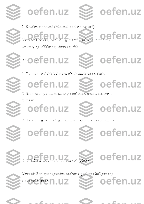 1. Kruskal algoritmi (Minimal qoplash daraxti):
Maqsad: Grafdagi barcha tugunlarni ulash uchun minimal 
umumiy og‘irlikka ega daraxt qurish.
Bosqichlar:
1. Yo‘llarni og‘irlik bo‘yicha o‘sish tartibida saralash.
2. Birin-ketin yo‘llarni daraxtga qo‘shish, agar u sikl hosil 
qilmasa.
3. Daraxtning barcha tugunlari ulanmaguncha davom ettirish.
2. Dijkstra algoritmi (Eng qisqa yo‘lni topish):
Maqsad: Berilgan tugundan boshqa tugunlarga bo‘lgan eng 
qisqa yo‘lni topish. 