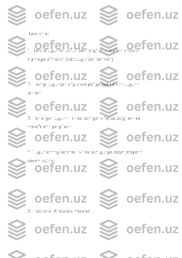 Bosqichlar:
1. Barcha tugunlar uchun boshlang‘ich masofani cheksiz 
qiymatga o‘rnatish (start tugundan tashqari).
2. Hozirgi tugundan eng qisqa yo‘lga ega qo‘shni tugunni 
tanlash.
3. Tanlangan tugunni ishlov berilgan sifatida belgilash va 
masofalarni yangilash.
4. Tugunlarning barchasi ishlov berilgunga qadar jarayonni 
davom ettirish.
3. Fractional Knapsack masalasi: 