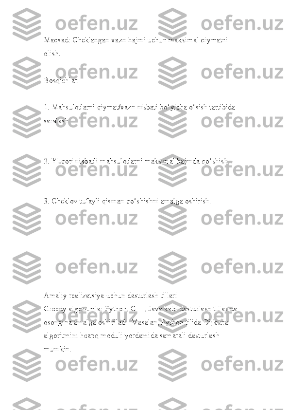 Maqsad: Cheklangan vazn hajmi uchun maksimal qiymatni 
olish.
Bosqichlar:
1. Mahsulotlarni qiymat/vazn nisbati bo‘yicha o‘sish tartibida 
saralash.
2. Yuqori nisbatli mahsulotlarni maksimal hajmda qo‘shish.
3. Cheklov tufayli qisman qo‘shishni amalga oshirish.
Amaliy realizatsiya uchun dasturlash tillari:
Greedy algoritmlar Python, C++, Java kabi dasturlash tillarida
osongina amalga oshiriladi. Masalan, Python tilida Dijkstra 
algoritmini heapq moduli yordamida samarali dasturlash 
mumkin. 