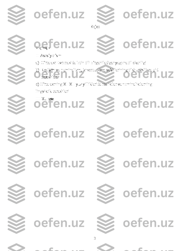 Reja:
I Kirish 
II Asosiy qism 
a) O’rta asr Evropasida lotin tili o’rganiladiganyagona til ekanligi 
b) Realizm va nominalizm, knseptualizm vakillarining tilshunoslikga oid 
qarashlari. 
c) O’rta asrning XI-XII yuz yilliklarida realistlar va nominalistlarning 
lingvistik qarashlari
III Xulosa 
2 