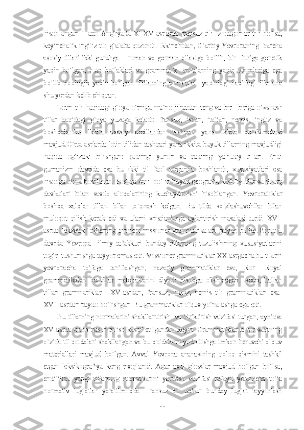 hisoblangan.   Hatto   Angliyada   XI-XV-asrlarda   fransuz   tili     zodagonlar   tili   bo`lsa,
keyinchalik ingiliz tili g`alaba qozondi. Ikkinchidan, G`arbiy Yevropaning  barcha
asosiy  tillari  ikki   guruhga  – roman va  german oilasiga   bo`lib, bir  –biriga  genetik
yaqin   bo`lgan,   nutq   bo`laklari   va   grammatik     toifalarning   yaqin   tizimlariga   ega
bo`lib   tipologik   yaqin   bo`lgan.   Tillarning   prinsipial     yaqinlagi   haqidagi   fikr   ana
shu yerdan kelib chiqqan. 
Lotin tili haqidagi g`oya o`rniga ma`no jihatdan teng va bir –biriga o`xshash
tillar   haqidagi   g`oya   yuzaga   keladi:   fransuz,   ispan,   italian,   nemis,   ingliz   va
boshqalar.Bu   ikkita   asosiy   omillardan   tashqari   yana   ikkita   qo`shimchasi
mavjud.O`rta asrlarda lotin tilidan tashqari yana ikkita buyuk tillarning mavjudligi
haqida   og`izaki   bilishgan:   qadimgi   yunon   va   qadimgi   yahudiy   tillari.   Endi
gumanizm   davrida   esa   bu   ikki   til   faol   o`rganila   boshlandi,   xususiyatlari   esa
hisobga olina boshlandi. Boshqa omil bo`lib buyuk geografik kashfiyotlar va Sharq
davlatlari   bilan   savdo   aloqalarining   kuchaytirilishi   hisoblangan.   Yevropaliklar
boshqa   xalqlar   tillari   bilan   to`qnash   kelgan.   Bu   tilda   so`zlashuvchilar   bilan
muloqot   qilish   kerak   edi   va   ularni   xristianlarga   aylantirish   masalasi   turdi.   XVI-
asrda “ekzotik” tillarning birinchi missioner grammatikalari  paydo bo`ldi. Biroq u
davrda   Yevropa     ilmiy   tafakkuri   bunday   tillarning   tuzulishining   xususiyatlarini
tog`ri tushunishga tayyor emas edi. Missioner grammatiklar XX-asrgacha bu tilarni
yevropacha   toifaga   taniflashgan,   nazariy   grammatiklar   esa,   Ror   –Royal
grammatikalari   bu   tillar   materiallarini   diyarli   hisobga   olishmagan.   Ispan,   Italian
tillari   grammariklari     XV-asrdan,   fransuz,   ingliz,   nemis   tili   grammatiklari   esa-
XVI- asrdan paydo bo`lishgan. Bu grammatiklar o`quv yo`nalashga ega edi.
Bu tillarning normalarini shakllantirish   va biriktirish vazifasi turgan, ayniqsa
XV-asrda kitob nashr  qilish kashf  etilgandan keyin. Grammatiklarda bir vaqtning
o`zida til qoidalari shakllangan va bu qoidalarni yod olishga imkon beruvchi o`quv
materiallari   mavjud   bo`lgan.   Avval   Yevropa   ananasining   qoloq   qismini   tashkil
etgan   leksikografiya   keng   rivojlandi.   Agar   aval   glosslar   mavjud   bo`lgan   bo`lsa,
endilikda   yangi   tillarning   normallarini   yaratish   vazifasi   tufayli   yetarlicha   to`la
normativ   lug`atlar   yaratilmoqda.   Fransuz   tili   uchun   bunday   lug`at   tayyorlash
11 