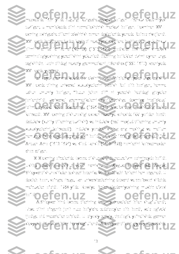 maqsadida   1634-yilda   bugungi   kungacha   mavjud   bo`lgan     Fransuz   akadimiyasi
tuzilgan;   u   mamlakatda   tilni   normallashtirish   markazi   bo`lgan.   Taxminan   XVII-
asrning oxirigacha tillarni tekshirish roman davlatlarida yanada faolroq rivojlandi.
XVI-asrda ba`zi tannafusdan keyin til nazariyasi rivojlana boshlandi. Buyuk frnsuz
olimi   Pier   de   la   Dame   (Ramus)   (1515-1672)   modistlar   boshlagan   sintaksis
terminologiyasining   yaratilishini   yakunladi   Gapning   bo`laklari   tizimi   aynan   unga
tegishlidir. Lotin tilidagi nazariy grammatikani F.Sanches (1550-1610) Ispaniyada
XVI-asrda yaratgan.
Por-Royal   grammatikasida   o`z   aksini   topgan   ko`plab   g`oyalar   unga   tegishli.
XVII-asrda   tilning   universal   xususiyatlarini   toppish   faol   olib   borilgan,   hamma
uchun   umumiy   bo`lgan,   “butun   jahon   tili”   ni   yaratish   haqidagi   g`oyalar
jonlantirildi.   Universal   grammatikalarni   rivojlantirishga   davrning   intellektual
iqlimi,   ayniqsa   Rene   Dekartning     (1596-1650)   falsafasining     mashhurligi   ta`sir
ko`rsatdi.   XVI-asrning   tilshunosligi   asosan   nazariya   sohasida   ikki   yo`ldan   bordi:
deduktiv   (sun`iy   tillarning   tuzilishi)   va   induktiv   (real   mavjud   tillarning   umumiy
xususiyatlarini   ko`rsatadi).   Induktiv   yondashishning   eng   mashhur   va   ma`lum
namunasi “Por-Royal grammatikasi” bo`ldi, u ilk bor 1660-yilda uning mualliflari
Antuan   Arno   (1612-1694)   va   Klod   Lanslo   (1615-1695)   nomlarini   ko`rsatmasdan
chop etilgan.
XIX   asrning   o ’ rtalarida   Evropa   tilshunosligida   naturalizm   oqimipaydo   bo ’ ldi .
Ushbu   oqimning   mashhur   vakili   nemis   olimi   Avgust   Shlayxer   edi .   Avgust
Shlayxer   tilshunoslikdan   tashqari   botanika   va   falsafa   kabi   fanlarni   ham   organadi .  U
dastlab   Boon ,  so ’ ngra   Praga ,  Len   universitetlarining   dotsenti   va professori   sifatida
ma ’ ruzalar   o ’ qidi .   1958- yilda   Rossiya   fanlar   akademiyasining   muxbir   a ’ zosi
bo ’ ldi . 
A.Shlayxer   hind-Evropa   tilarining   umumiy   masalalari   bilan   shug’ullandi;
Litva   tilini   o’rganib   jonli   nutq   bo’yicha   tadqiqotylar   olib   bordi,   xalq   og’zaki
ijodiga   oid   materiallar   to’pladi.   U   qiyosiy-tarixiy,   tipologik   yo’nalishda   german
slavyan boltiq tillari bilan hamshug’ullandi. A.Shlayxer tillarni qiyosiy o’rganishda
12 