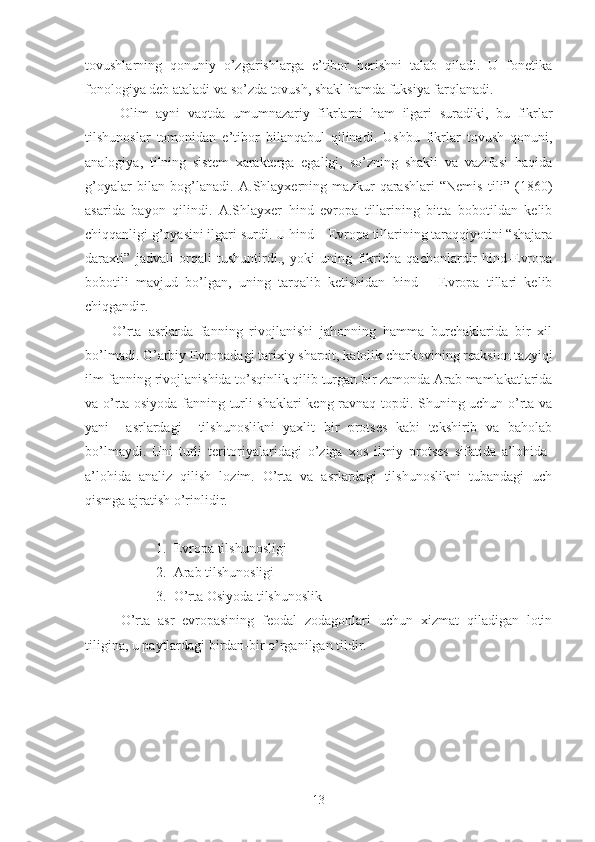 tovushlarning   qonuniy   o’zgarishlarga   e’tibor   berishni   talab   qiladi.   U   fonetika
fonologiya deb ataladi va so’zda tovush, shakl hamda fuksiya farqlanadi. 
  Olim   ayni   vaqtda   umumnazariy   fikrlarni   ham   ilgari   suradiki,   bu   fikrlar
tilshunoslar   tomonidan   e’tibor   bilanqabul   qilinadi.   Ushbu   fikrlar   tovush   qonuni,
analogiya,   tilning   sistem   xarakterga   egaligi,   so’zning   shakli   va   vazifasi   haqida
g’oyalar   bilan   bog’lanadi.   A.Shlayxerning   mazkur   qarashlari   “Nemis   tili”   (1860)
asarida   bayon   qilindi.   A.Shlayxer   hind   evropa   tillarining   bitta   bobotildan   kelib
chiqqanligi g’oyasini ilgari surdi. U hind – Evropa tillarining taraqqiyotini “shajara
daraxti”   jadvali   orqali   tushuntirdi.,   yoki   uning   fikricha   qachonlardir   hind-Evropa
bobotili   mavjud   bo’lgan,   uning   tarqalib   ketishidan   hind   –   Evropa   tillari   kelib
chiqgandir. 
O’rta   asrlarda   fanning   rivojlanishi   jahonning   hamma   burchaklarida   bir   xil
bo’lmadi. G’arbiy Evropadagi tarixiy sharoit, katolik charkovining reaksion tazyiqi
ilm-fanning rivojlanishida to’sqinlik qilib turgan bir zamonda Arab mamlakatlarida
va o’rta osiyoda fanning turli shaklari keng ravnaq topdi. Shuning uchun o’rta va
yani     asrlardagi     tilshunoslikni   yaxlit   bir   protses   kabi   tekshirib   va   baholab
bo’lmaydi.   Uni   turli   teritoriyalaridagi   o’ziga   xos   ilmiy   protses   sifatida   a’lohida-
a’lohida   analiz   qilish   lozim.   O’rta   va   asrlardagi   tilshunoslikni   tubandagi   uch
qismga ajratish o’rinlidir. 
1. Evropa tilshunosligi 
2. Arab tilshunosligi 
3. O’rta Osiyoda tilshunoslik 
O’rta   asr   evropasining   feodal   zodagonlari   uchun   xizmat   qiladigan   lotin
tiligina, u paytlardagi birdan-bir o’rganilgan tildir. 
13 