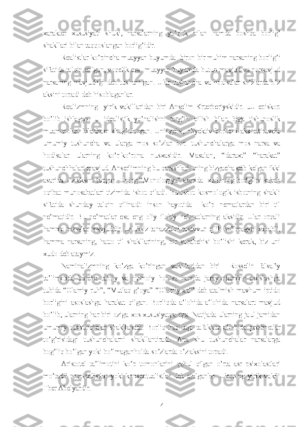 xarakter   xususiyati   shuki,   narsalarning   yo’qlik   bilan   hamda   boshqa   borlig’
shakllari bilan taqqoslangan borlig’idir. 
Realistlar ko’pincha muayyan buyumda  biron-bir muhim narsaning borlig’i
sifatida talqin etilgan, voqelik esa  muayyan buyumda butun mavjud va nomavjud
narsaning   mavjudligi   deb   tushunilgan.   Ular   tushuncha   va   hodisalar   so’zlarda   o’z
aksini topadi deb hisoblaganlar. 
Realizmning     yirik   vakillaridan   biri   Anselim   Krterberiyskidir.   uU   episkop
bo’lib   ishlagan.   U   idealistik   yo’nalishni   targ’ib   qilish   bilan   biga   tishunoslik
muammolari   bilanham   shug’ulangan.   Uningcha,   obyektiv   borliqni   aks   ettiruvchi
umumiy   tushuncha   va   ularga   mos   so’zlar   bor.   tushunchalarga   mos   narsa   va
hodisalar   ularning   ko’r-ko’rona   nusxasidir.   Masalan,   “daraxt”   “harakat”
tushunchhalari mavjud. Anserlimning bu qarashlari uning bizgacha etib kelgan ikki
asarida o’z aksini topgan. Uning “Monologiya” asarida   xudoning borlg’ini sabab
oqibat   munosabatlari   tizimida   isbot   qiladi.   Bu   isbot   kosmologik   isbotning   shakli
sifatida   shunday   talqin   qilinadi:   inson   hayotida     ko’p   nematlardan   biri   til
ne’matidir.   Bu   ne’matlar   esa   eng   oliy   ilohiy   ne’matlarning   aksidir.   Ular   orqali
hamma narsalar mavjuddir. uzluksiz tanazzulni tasavvur qilib bo’lmagani sababli,
hamma   narsaning,   hatto   til   shakllarining,   bir   sababchisi   bo’lishi   kerak,   biz   uni
xudo deb ataymiz. 
Naminalizmning   ko’zga   ko’ringan   vakillaridan   biri     Rosselin   falsafiy
ta’limotida   barcha   tabiiy   va   ijtimoiy   hodisa   hamda   jarayonlarning   asoslashga
tubida  “Olamiy   ruh”,  “Mutlaq   g’oya”   “Olamiy  aql”   deb   atalmish   mavhum   iptido
borligini   asoslashga   harakat   qilgan.   Borliqda   a’lohida-a’lohida   narsalart   mavjud
bo’lib, ularning har biri oziga xos xususiyatga ega. Natijada ularning jaul-jamidan
umumiy   tushunchalar   shakllanadi.   Borliq   haqidagi   tafakkur   a’lohida   predmetlar
to’g’risidagi   tushunchalarni   shakllantiradi.   Ana   shu   tushunchalar   narsalarga
bog’liq bo’lgan yoki bo’lmaganholda so’zlarda o’z aksini topadi. 
Aristotel   ta’limotini   ko’p   tomonlarini   qabul   qilgan   o’rta   asr   psixolastlari
mo’tadil   nominalistlar   yoki   konseptualistlar   deb   atalganlar.   Ularning   yirik   vakili
Tber Abelyardir. 
4 