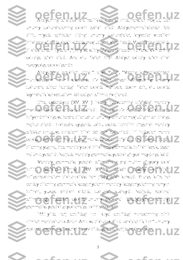 Abelyarning   ta’kidlashicha   reallikka   faqat   a’lohida   narsalar   mavjud,   ular
umumiy   tushunchalarning   asosini   tashkil   qiladi.   Abelyarnaminalistlardan   farq
qilib,   miyada   tajribadan   oldingi   umumiy   tushunchalar,   knyeptlar   voqelikni
bilishning a’lohida  shakli   sifatida mavjudligini   e’tirof   etadi. Voqelikning  bilishda
til shakllaridan foydalani, ijobiy va salbiyso’zlarni ishlatadi. Bu narsa kishilarning
axloqiga   ta’sir   qiladi.   Ana   shu   fikrlari   bilan   Abelyar   axloqiy   ta’sir   qilish
nazaryasiga asos solgandir. 
Abelyarning   qarashlari   uning   “Ha   va   Yo’q”,   “Mening   ko’rgankechirgan
munosabatlarim”   nomli   asarlarida   o’z   aksini   topgan.   Abelyarning   umumiy
tushuncha   tabiati   haqidagi   fikrlari   asosida   munozara   davom   etib,   shu   asosida
keyinchalik kanseptualizm deb atalgan ta’limot rivojlanadi. 
O’rta   asrlardayoq   (XVI-XVII)   lisoniy   hodisalarning   to’g’riligi   mantiqiy
mezonlar   asosida   aniqlana   boshladi.   Bu   esa   o’z-o’zidantilning   mantiqqa
bo’ysindirilishiga va barcha tillar uchun umumiy qonunlar mavjudligini tan olishga
majbur   qilardi.   Boshqacha   aytganda   ushbu   asarda   lotintilini   o’rganish   mantiqiy
tafakkur   qonun   va   qoidalarni   bilish   deb   ham   tushuniladi.   Til   hodisalari   mantiq
asosida   izohlanadi.   mantiq   grammatikadanustun   qo’yiladi.   Bu   davrda   barcha
tillarning yagona, bitta mantiqiy asosi bilish bitta grammatika bo’lishi kerak, degan
malumot yaratildi. Natijada mantiqiy grammatika yaratish g’oyasi maydonga keldi.
Mantiqiy   grammatika   yaratish   ta’limotining   eng   muhim   g’oyaviy   asosi
bo’lib,   ma’rifat   arining   (XVII-XVIII)   etakchi   falsafiy   yo’nalishi
bo’lganratsionalizm   tilshunoslikka   ham   jiddiy   ta’sir   korsatdi.   Shunga   ko’ra   har
qanday tillarning grammatik kategoriyalarini mantiqiy kategoriyalarining namyon
bo’lishi,   yuzaga   chiqishi   sifatida   tushunish   kuchaydi.   Natijada,   ratsional
ta’limotning     talablari   asosida   umumiy   (ratsional   falsafiy   yoki   mantiqiy)
grammatika yaratish goyasi amalga oshirila boshladi. 
1660-yilda   Parij   atrofidagi   Por-   Royal   atrofidagi   monastirining   rohib
olimlari  mantiqshunos Anton Arno va tilshunos  Klod Lenslalar  ilk bor  “Umumiy
ratsional grammatika” asarini fransiz tilida  yaratib, Parijda nashr qildilar.
5 