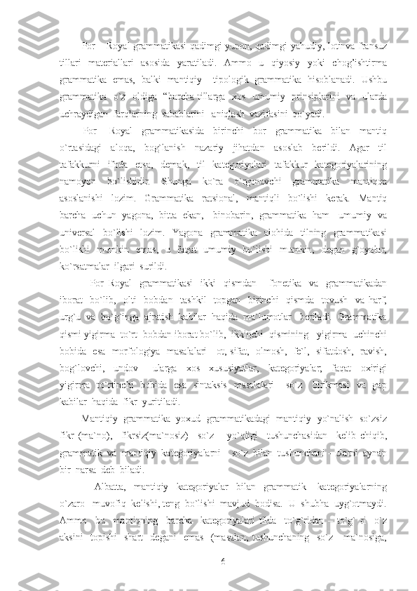   Por – Royal grammatikasi qadimgi yunon, qadimgi yahudiy, lotinva fransuz
tillari   materiallari   asosida   yaratiladi.   Ammo   u   qiyosiy   yoki   chog’ishtirma
grammatika   emas,   balki   mantiqiy – tipologik   grammatika   hisoblanadi.   Ushbu
grammatika   o`z   oldiga   “barcha tillarga   xos   umumiy   prinsiplarini   va   ularda
uchraydigan  farqlarning  sabablarini   aniqlash  vazifasini  qo`yadi.
  Por   -   Royal     grammatikasida     birinchi     bor     grammatika     bilan     mantiq
o`rtasidagi     aloqa,     bog`lanish     nazariy     jihatdan     asoslab     berildi.     Agar     til
tafakkurni     ifoda     etsa,     demak,     til     kategoriyalari     tafakkur     kategoriyalarining
namoyon     bo`lishidir.     Shunga     ko`ra     o`rganuvchi     grammatika     mantiqqa
asoslanishi     lozim.     Grammatika     ratsional,     mantiqli     bo`lishi     kerak.     Mantiq
barcha   uchun   yagona,   bitta   ekan,     binobarin,   grammatika   ham     umumiy   va
universal     bo`lishi     lozim.     Yagona     grammatika     alohida     tilning     grammatikasi
bo`lishi    mumkin   emas,    u   faqat   umumiy   bo`lishi    mumkin,   degan   g`oyalar,
ko`rsatmalar  ilgari  surildi.
      Por–Royal     grammatikasi     ikki     qismdan   –   fonetika     va     grammatikadan
iborat     bo`lib,     olti     bobdan     tashkil     topgan     birinchi     qismda     tovush     va   harf,
urg`u  va  bo`g`inga  ajratish  kabilar  haqida  ma`lumotlar   beriladi.  Grammatika
qismi yigirma  to`rt  bobdan iborat bo`lib,  ikkinchi  qismining   yigirma  uchinchi
bobida   esa   morfologiya   masalalari - ot, sifat,   olmosh,   fe`l,   sifatdosh,   ravish,
bog`lovchi,     undov   –   ularga     xos     xususiyatlar,     kategoriyalar;     faqat     oxirigi
yigirma   to`rtinchi    bobida   esa    sintaksis    masalalari  – so`z     birikmasi    va   gap
kabilar  haqida  fikr  yuritiladi.
  Mantiqiy  grammatika   yoxud   grammatikadagi   mantiqiy   yo`nalish   so`zsiz
fikr   (ma`no),     fikrsiz(ma`nosiz)     so`z       yo`qligi     tushunchasidan     kelib   chiqib,
grammatik  va  mantiqiy  kategoriyalarni  - so`z  bilan  tushunchani – ularni  aynan
bir  narsa  deb  biladi.
        Albatta,     mantiqiy     kategoriyalar     bilan     grammatik       kategoriyalarning
o`zaro   muvofiq  kelishi, teng  bo`lishi  mavjud  hodisa.  U  shubha  uyg`otmaydi.
Ammo     bu     mantiqning     barcha     kategoriyalari   tilda     to`g`ridan   –   to`g`   ri     o`z
aksini     topishi     shart     degani     emas     (masalan,   tushunchaning     so`z       ma`nosiga,
6 