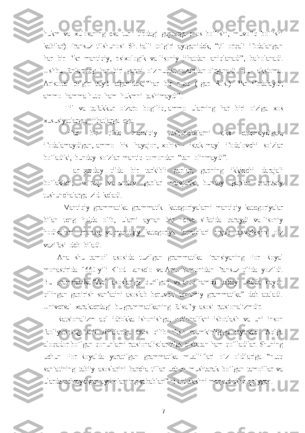 hukm  va  xulosaning  esa  turli  tipdagi  gaplarga  mos  bo`lishi,  muvofiq  bo`lishi
kabilar). Fransuz  tilshunosi  Sh.Balli  to`g`ri  aytganidek,  “til  orqali  ifodalangan
har   bir  fikr  mantiqiy,   psixologik  va lisoniy  jihatdan  aniqlanadi”,   baholanadi.
Ushbu  fanlarning  har  biri  gapni  o`z nuqtai nazaridan o`rganadi.  Bu – aksioma.
Aristotel     to`g`ri   qayd     etganidek,   “har     bir     nutq     (   gap-   R.R.)     fikr     ifodalaydi,
ammo  hamma hutq  ham  hukmni  tashimaydi”.
      Til     va     tafakkur     o`zaro     bog`liq,  ammo     ularning    har     biri     o`ziga     xos
xususiyatlarga,   jihatlarga  ega.
    Har     bir     tilda     mantiqiy     tushunchalarni     aks     ettirmaydigan,
ifodalamaydigan,   ammo     his   –hayajon,   xohish   –   istak-mayl     ifodalovchi     so`zlar
bo`ladiki,  bunday  so`zlar  mantiq  tomondan  “tan  olinmaydi”.
      Har   qanday     tilda     bir     tarkibli     gaplar,     gapning     ikkinchi     darajali
bo`laklari,     so`roq     va   undov     gaplar     mavjudki,   bunday     gaplar     mantiqiy
tushunchalarga  zid  keladi.
    Mantiqiy  grammatika  grammatik   kategoriyalarni  mantiqiy  kategoriyalar
bilan     teng     holda     olib,     ularni     aynan     bir     narsa     sifatida     qaraydi     va   lisoniy
hodisalarni     mantiq    va  mantiqiy   kategoriya   terminlari    orqali     tasvirlashni     o`z
vazifasi  deb  biladi.
Ana     shu     tamoil     asosida     tuzilgan    grammatika     Fransiyaning     Por   –Royal
monastirida  1660-yili  Klod  Lanselo  va Arno  tomonidan  fransuz  tilida  yozildi.
Bu   grammatika “Aql   asoslariga   qurilgan   va aniq hamda   tabiiy   usulda   bayon
qilingan  gapirish  san’atini  asoslab  beruvchi  umumiy  grammatika”  deb  ataladi.
Universal  xarakterdagi  bu grammatikaning  falsafiy  asosi  ratsionalizmdir.
Ratsionalizm   aql   idrokka   ishonishga,   oqilonalikni   isbotlash   va   uni   inson
faoliyatining   turli   sohalariga   asos   qilib   olish   mumkinligiga   tayanadi.   Aqlga
aloqador bo`lgan qonunlarni ratsionalistlar tilga nisbatan ham qo`lladilar. Shuning
uchun   Por–Royalda   yaratilgan   grammatika   mualliflari   o`z   oldilariga   “nutq
san`atining   tabiiy   asoslarini   barcha   tillar   uchun   mushtarak   bo`lgan   tamoillar   va
ularda uchraydigan ayrimlarning sabablari” ni aniqlashni maqsad qilib qo`ygan.
7 