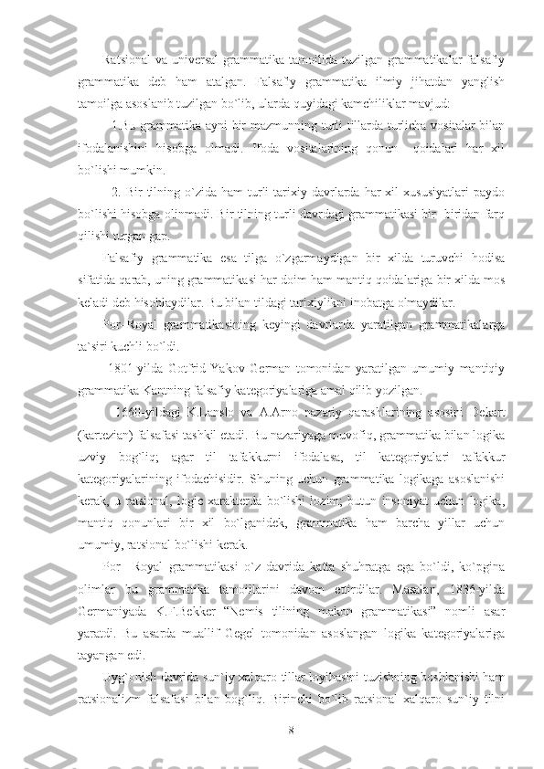 Ratsional  va  universal   grammatika  tamoilida tuzilgan  grammatikalar   falsafiy
grammatika   deb   ham   atalgan.   Falsafiy   grammatika   ilmiy   jihatdan   yanglish
tamoilga asoslanib tuzilgan bo`lib, ularda quyidagi kamchiliklar mavjud:
    1.Bu grammatika ayni bir mazmunning turli tillarda turlicha vositalar bilan
ifodalanishini   hisobga   olmadi.   Ifoda   vositalarining   qonun   –qoidalari   har   xil
bo`lishi mumkin.
    2.  Bir   tilning  o`zida  ham  turli   tarixiy  davrlarda  har  xil  xususiyatlari   paydo
bo`lishi hisobga olinmadi. Bir tilning turli davrdagi grammatikasi bir- biridan farq
qilishi turgan gap.
Falsafiy   grammatika   esa   tilga   o`zgarmaydigan   bir   xilda   turuvchi   hodisa
sifatida qarab, uning grammatika si har doim ham mantiq qoidalariga bir xilda mos
keladi deb hisoblaydilar. Bu bilan tildagi tarixiylikni inobatga olmaydilar.
Por–Royal   grammatikasining   keyingi   davrlarda   yaratilgan   grammatikalarga
ta`siri kuchli bo`ldi.
  1801-yilda   Gotfrid   Yakov   German   tomonidan   yaratilgan   umumiy   mantiqiy
grammatika Kantning falsafiy kategoriyalariga amal qilib yozilgan.
    1660-yildagi   K.Lanslo   va   A.Arno   nazariy   qarashlarining   asosini   Dekart
(kartezian) falsafasi tashkil etadi. Bu nazariyaga muvofiq, grammatika bilan logika
uzviy   bog`liq;   agar   til   tafakkurni   ifodalasa,   til   kategoriyalari   tafakkur
kategoriyalarining   ifodachisidir.   Shuning   uchun   grammatika   logikaga   asoslanishi
kerak,   u   ratsional,   logic   xarakterda   bo`lishi   lozim;   butun   insoniyat   uchun   logika,
mantiq   qonunlari   bir   xil   bo`lganidek,   grammatika   ham   barcha   yillar   uchun
umumiy, ratsional bo`lishi kerak.
Por   –Royal   grammatikasi   o`z   davrida   katta   shuhratga   ega   bo`ldi,   ko`pgina
olimlar   bu   grammatika   tamoillarini   davom   ettirdilar.   Masalan,   1836-yilda
Germaniyada   K.F.Bekker   “Nemis   tilining   makon   grammatikasi”   nomli   asar
yaratdi.   Bu   asarda   muallif   Gegel   tomonidan   asoslangan   logika   kategoriyalariga
tayangan edi.
Uyg`onish davrida sun`iy xalqaro tillar loyihasini tuzishning boshlanishi ham
ratsionalizm   falsafasi   bilan   bog`liq.   Birinchi   bo`lib   ratsional   xalqaro   sun`iy   tilni
8 