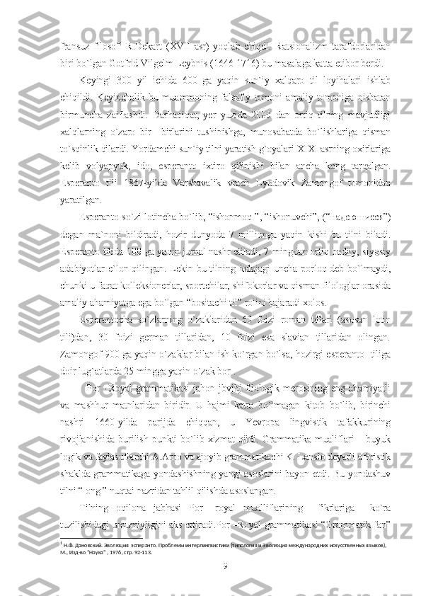 fransuz   filosofi   R.Dekart   (XVII   asr)   yoqlab   chiqdi.   Ratsionalizm   tarafdorlaridan
biri bo`lgan Gotfrid Vilgelm Leybnis (1646-1716) bu masalaga katta etibor berdi.
K е yingi   300   yil   ichida   600   ga   yaqin   sun`iy   xalqaro   til   loyihalari   ishlab
chiqildi.   K е yinchalik   bu   muammoning   falsafiy   tomoni   amaliy   tomoniga   nisbatan
birmuncha   zaiflashdi.   Darhaqiqat,   yer   yuzida   2000   dan   ortiq   tilning   mavjudligi
xalqlarning   o`zaro   bir   –birlarini   tushinishga,   munosabatda   bo`lishlariga   qisman
to`sqinlik qilardi. Yordamchi sun`iy tilni yaratish g`oyalari XIX- asrning oxirlariga
kelib   volyapyuk,   ido,   esperanto   ixtiro   qilinishi   bilan   ancha   keng   tarqalgan.
Esperanto   tili   1867-yilda   Varshavalik   vrach   Lyudovik   Zamengof   tomonidan
yaratilgan.
Esperanto so`zi lotincha bo`lib, “ishonmoq ”, “ishonuvchi”, (“ надеюшиеся ”)
degan   ma`noni   bildiradi,   hozir   dunyoda   7   millionga   yaqin   kishi   bu   tilni   biladi.
Esperanto tilida 100 ga yaqin jurnal nashr etiladi, 7 mingdan ortiq badiiy, siyosiy
adabiyotlar e`lon qilingan. Lekin bu tilning kelajagi  uncha porloq deb bo`lmaydi,
chunki u faqat kolleksionerlar, sportchilar, shifokorlar va qisman filologlar orasida
amaliy ahamiyatga ega bo`lgan “bositachi til” rolini bajaradi xolos.
Esperantocha   so`zlarning   o`zaklaridan   60   foizi   roman   tillari   (asosan   lotin
tili)dan,   30   foizi   german   tillaridan,   10   foizi   esa   slavian   tillaridan   olingan.
Zamongof 900 ga yaqin o`zaklar bilan ish ko`rgan bo`lsa, hozirgi esperanto  tiliga
doir lug`atlarda 25 mingga yaqin o`zak bor 1
.
    Por   –Royal   grammatikasi   jahon   jbvjbj-filologik  merosining   eng  ahamiyatli
va   mashhur   matnlaridan   biridir.   U   hajmi   katta   bo`lmagan   kitob   bo`lib,   birinchi
nashri   1660-yilda   parijda   chiqqan,   u   Yevropa   lingvistik   tafakkurining
rivojlanishida  burilish  punkti  bo`lib xizmat  qildi. Grammatika  mualiflari  – buyuk
logik va faylasuflarchi A.Arno va ajoyib grammatikachi K. Lanslo deyarli aforistik
shaklda grammatikaga yondashishning yangi asoslarini bayon etdi. Bu yondashuv
tilni “ ong ” nuqtai nazridan tahlil qilishda asoslangan.
Tilning   oqilona   jabhasi   Por   –royal   mualliflarining     fikrlariga     ko`ra
tuzilishidagi umumiyligini aks ettiradi.Por –Royal grammatikasi “Grammatik fan”
1
 Н.Ф. Дановский. Эволюция  эсперанто. Проблемы интерлингвистики (типология и Эволюция международних искусственных языков), 
М., Изд-во “Наука” , 1976, стр. 92-113.
9 