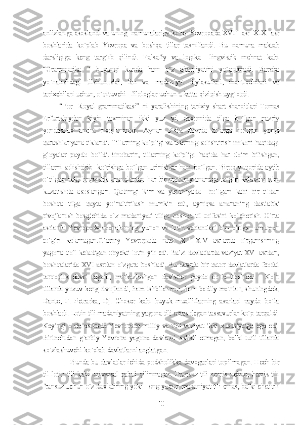 anlizlariga asoslandi va uning  namunalariga ko`ra  Yevropada XVII -asr  XIX –asr
boshlarida   ko`plab   Yevropa   va   boshqa   tillar   tasniflandi.   Bu   namuna   maktab
darsligiga   keng   targ`ib   qilindi.   Falsafiy   va   logika   –lingvistik   mehnat   kabi
“Grammatika   ”   bugungi   kunda   ham   o`z   ahamiyatini   yo`qotmadi.   Barcha
yo`nalishdagi   tilshunoslar,   fan   va   madaniyat   faylasuflari,   mantiqchilari   va
tarixchilari uchun, o`qituvchi –filologlar uchun u katta qiziqish uyg`otdi.
  “Por-   Royal   grammatikasi”   ni   yaralishining   tarixiy   shart-sharoitlari   Tomas
Erfurtskiydan   kiyin   taxminan   ikki   yuz   yil   davomida   tilga   bo`lgan   nazriy
yondashuv   uncha   rivojlanmadi.   Aynan   o`sha   davrda   tillarga   bo`lgan   yangi
qarashlar yana tiklandi. Tillarning ko`pligi va ularning solishtirish imkoni haqidagi
g`oyalar   paydo   bo`ldi.Binobarin,   tillarning   ko`pligi   haqida   har   doim   bilishgan,
tillarni solishtirib   ko`rishga bo`lgan urinishlar ham bo`lgan. Biroq yuqorida aytib
o`tilganidek, lingvistik ananalardan har birimadaniy ananaga to`g`ri keluvchi tilni
kuzatishda   asoslangan.   Qadimgi   Rim   va   yaponiyada     bo`lgani   kabi   bir   tildan
boshqa   tilga   qayta   yo`naltirilash   mumkin   edi,   ayniqsa   anananing   dastlabki
rivojlanish   bosqichida   o`z   madaniyati   tiliga   boshqa   til   toifasini   ko`cherish.   O`rta
asrlarda   Yevropada   ananalarning   yunon   va   lotin   variantlari   bir-   biriga     umuman
to`g`ri   kelamagan.G`arbiy   Yevropada   hatto   XIII-XIV   asrlarda   o`rganishning
yagona qo`l keladigan obyekti lotin yili edi. Ba`zi davlatlarda vaziyat XV- asrdan,
boshqalarida XVI-asrdan o`zgara boshladi. Bu davrda bir qator davlatlarda feodal
tarqoqlik   davri   tugadi,   markazlashgan   davlatlar   paydo   bo`la   boshladi.     Ko`p
tillarda yozuv keng rivojlandi, ham ishbilarmon, ham badiiy matnlar, shuningdek,
Dante,   F.   Petrarka,   Dj.   Choser   kabi   buyuk   mualliflarning   asarlari   paydo   bo`la
boshladi. Lotin tili madaniyatning yagona tili emas degan tassavurlar ko`p tarqaldi.
Keyingi   o`rta   asrlarda   Yevropada  milliy  va   tilli   vaziyat   ikki   xususiyatga   ega   edi.
Birinchidan   g`arbiy   Yevropa   yagona   davlatni   tashkil   etmagan,   balki   turli   tillarda
so`zlashuvchi ko`plab davlatlarni anglatgan.
            Bunda bu davlatlar ichida podsholikka davogarlari topilmagan. Hech bir
til   lotin   tili   kabi   universal   qabul   qilinmagan.   Fransuz   tili   nemis   uchun,   hemis   tili
fransuz uchun o`z davlatining yoki   eng yuqori madaniyat tili emas, balki chet tili
10 