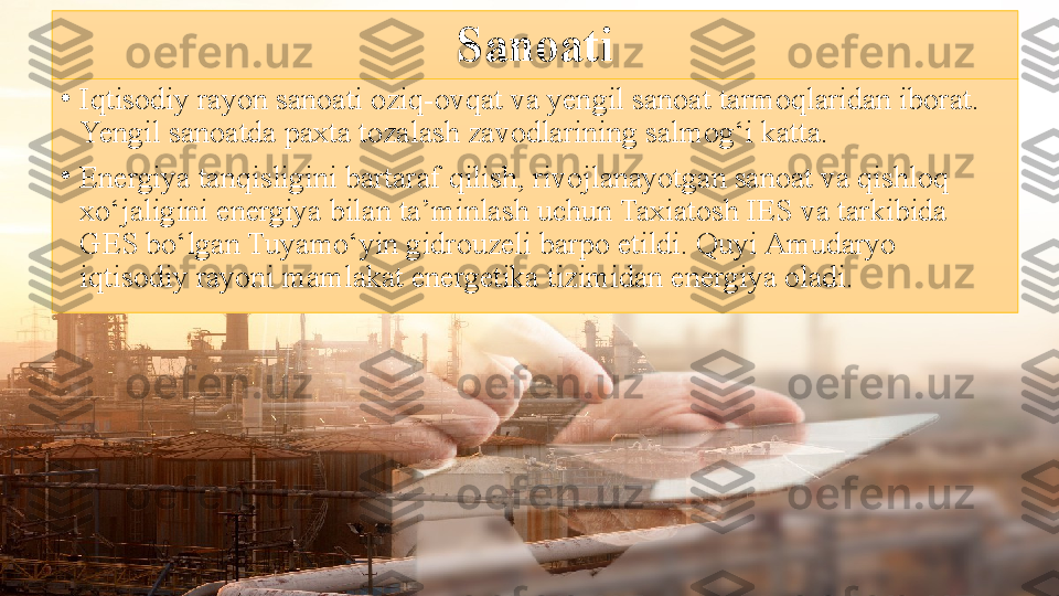 Sanoati
•
Iqtisodiy rayon sanoati oziq-ovqat va yengil sanoat tarmoqlaridan iborat. 
Yengil sanoatda paxta tozalash zavodlarining salmog‘i katta.
•
Energiya tanqisligini bartaraf qilish, rivojlanayotgan sanoat va qishloq 
xo‘jaligini energiya bilan ta’minlash uchun Taxiatosh IES va tarkibida 
GES bo‘lgan Tuyamo‘yin gidrouzeli barpo etildi. Quyi Amudaryo 
iqtisodiy rayoni mamlakat energetika tizimidan energiya oladi. 