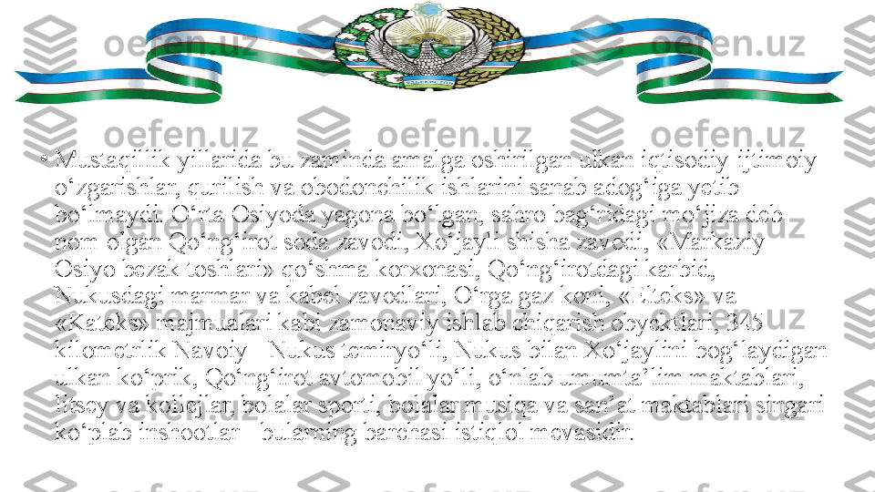 •
Mustaqillik yillarida bu zaminda amalga oshirilgan ulkan iqtisodiy-ijtimoiy 
o‘zgarishlar, qurilish va obodonchilik ishlarini sanab adog‘iga yetib 
bo‘lmaydi. O‘rta Osiyoda yagona bo‘lgan, sahro bag‘ridagi mo‘jiza deb 
nom olgan Qo‘ng‘irot soda zavodi, Xo‘jayli shisha zavodi, «Markaziy 
Osiyo bezak toshlari» qo‘shma korxonasi, Qo‘ng‘irotdagi karbid, 
Nukusdagi marmar va kabel zavodlari, O‘rga gaz koni, «Elteks» va 
«Kateks» majmualari kabi zamonaviy ishlab chiqarish obyektlari, 345 
kilometrlik Navoiy - Nukus temiryo‘li, Nukus bilan Xo‘jaylini bog‘laydigan 
ulkan ko‘prik, Qo‘ng‘irot avtomobil yo‘li, o‘nlab umumta’lim maktablari, 
litsey va kollejlar, bolalar sporti, bolalar musiqa va san’at maktablari singari 
ko‘plab inshootlar - bularning barchasi istiqlol mevasidir. 