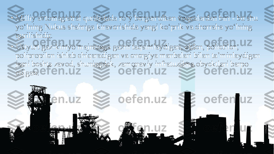 •
Milliy avtomagistral qurilishida ro‘y bergan ulkan voqealardan biri - bu shu 
yo‘lning Nukus shahriga kiraverishida yangi ko‘prik va chorraha yo‘lning 
qurilishidir.
•
Ustyurt gaz-kimyo majmuaga gazni taqsimlaydigan, etilen, polietilen, 
polipropilen ishlab chiqaradigan va energiya manbalari bilan ta’minlaydigan 
jami beshta zavod, shuningdek, zamonaviy infratuzilma obyektlari barpo 
etilgan. 