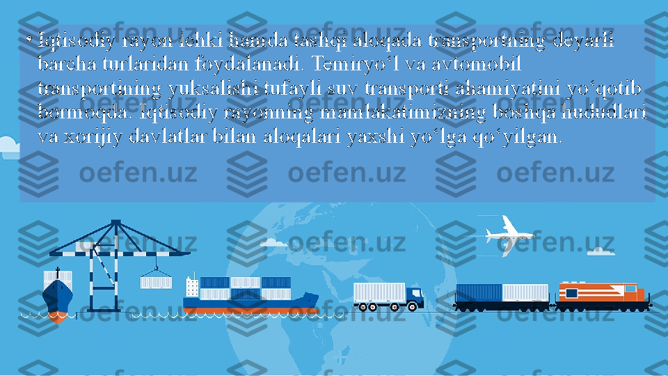 •
Iqtisodiy rayon ichki hamda tashqi aloqada transportning deyarli 
barcha turlaridan foydalanadi. Temiryo‘l va avtomobil 
transportining yuksalishi tufayli suv transporti ahamiyatini yo‘qotib 
bormoqda. Iqtisodiy rayonning mamlakatimizning boshqa hududlari 
va xorijiy davlatlar bilan aloqalari yaxshi yo‘lga qo‘yilgan. 