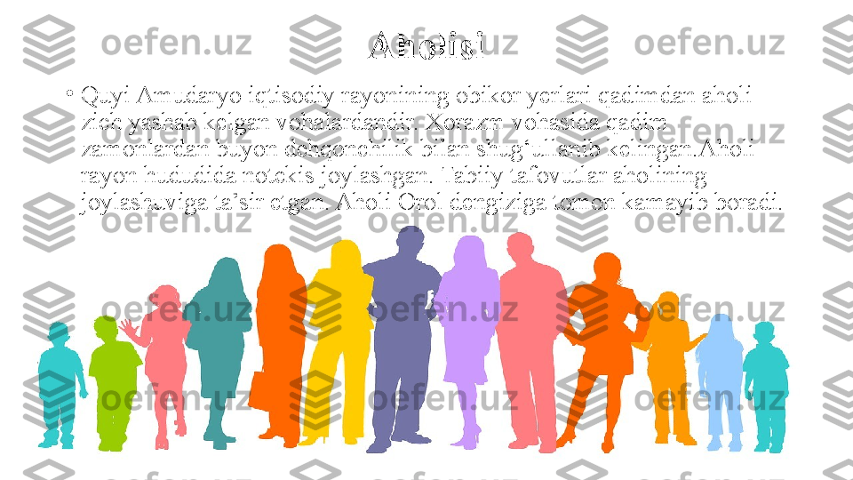 Aholisi
•
Quyi Amudaryo iqtisodiy rayonining obikor yerlari qadimdan aholi 
zich yashab kelgan vohalardandir. Xorazm vohasida qadim 
zamonlardan buyon dehqonchilik bilan shug‘ullanib kelingan.Aholi 
rayon hududida notekis joylashgan. Tabiiy tafovutlar aholining 
joylashuviga ta’sir etgan. Aholi Orol dengiziga tomon kamayib boradi.  