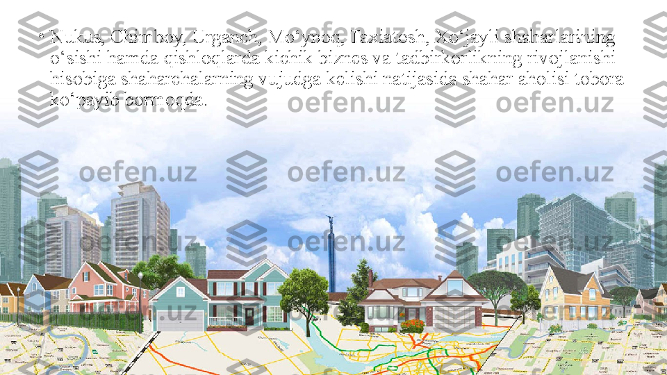 •
Nukus, Chimboy, Urganch, Mo‘ynoq, Taxiatosh, Xo‘jayli shaharlarining 
o‘sishi hamda qishloqlarda kichik biznes va tadbirkorlikning rivojlanishi 
hisobiga shaharchalarning vujudga kelishi natijasida shahar aholisi tobora 
ko‘payib bormoqda. 