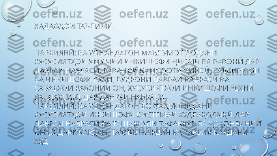 ҲАДАФҲОИ ТАЪЛИМӢ:
  ТАРБИЯВӢ: БА ХОНАНДАГОН МАЪЛУМОТ ДОДАНИ 
ХУСУСИЯТҲОИ УМУМИИ ИНКИШОФИ ҶИСМӢ ВА РАВОНӢ ДАР 
ДАВРАИ НАВРАСӢ, РАВАНДИ КАМОЛОТИ ҶИНСӢ, ТАЪСИРИ ОН 
БА ИНКИШОФИ РӮҲӢ, БӮҲРОНИ ДАВРАИ НАВРАСӢ ВА 
САБАБҲОИ РАВОНИИ ОН, ХУСУСИЯТҲОИ ИНКИШОФИ ЗЕҲНӢ 
ВА ШАХСИЯТ ДАР ДАВРАИ НАВРАСӢ .
  ТАРБИЯВӢ: БА ХОНАНДАГОН БО ФАҲМОНИДАНИ 
ХУСУСИЯТҲОИ ИНКИШОФИ СИСТЕМАИ ХУДБАҲОДИҲӢ ДАР 
ДАВРАИ НАВРАСӢ ВА ТАШАККУЛИ ТАФАККУР ВА ҶАҲОНБИНИИ 
ОНҲО ДАРК КАРДАН, ТАҲЛИЛ КАРДАН ВА ТАРБИЯ КАРДАНИ 
ХУД.  