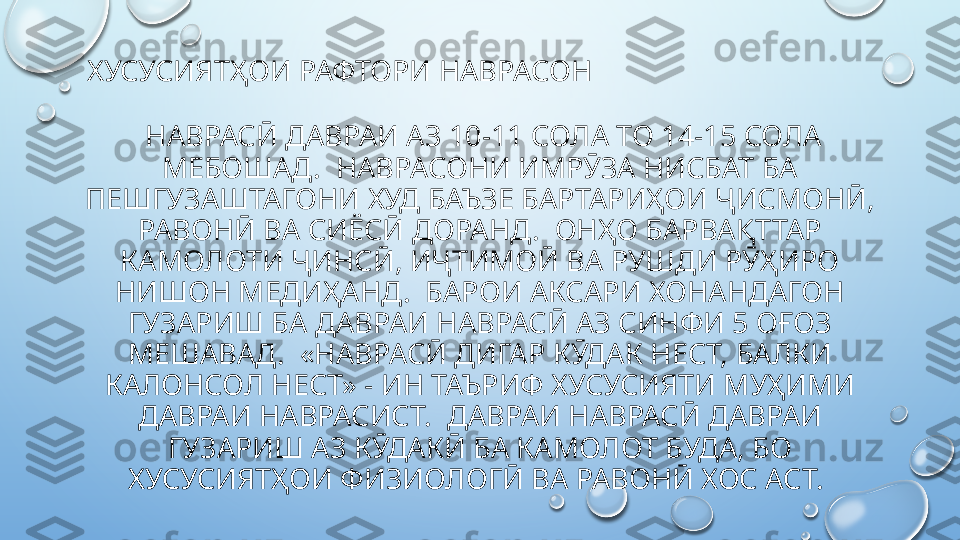   ХУСУСИЯТҲОИ РАФТОРИ НАВРАСОН
  НАВРАСӢ ДАВРАИ АЗ 10-11 СОЛА ТО 14-15 СОЛА 
МЕБОШАД.  НАВРАСОНИ ИМРӮЗА НИСБАТ БА 
ПЕШГУЗАШТАГОНИ ХУД БАЪЗЕ БАРТАРИҲОИ ҶИСМОНӢ, 
РАВОНӢ ВА СИЁСӢ ДОРАНД.  ОНҲО БАРВАҚТТАР 
КАМОЛОТИ ҶИНСӢ, ИҶТИМОӢ ВА РУШДИ РӮҲИРО 
НИШОН МЕДИҲАНД.  БАРОИ АКСАРИ ХОНАНДАГОН 
ГУЗАРИШ БА ДАВРАИ НАВРАСӢ АЗ СИНФИ 5 ОҒОЗ 
МЕШАВАД.  «НАВРАСӢ ДИГАР КӮДАК НЕСТ, БАЛКИ 
КАЛОНСОЛ НЕСТ» - ИН ТАЪРИФ ХУСУСИЯТИ МУҲИМИ 
ДАВРАИ НАВРАСИСТ.  ДАВРАИ НАВРАСӢ ДАВРАИ 
ГУЗАРИШ АЗ КӮДАКӢ БА КАМОЛОТ БУДА, БО 
ХУСУСИЯТҲОИ ФИЗИОЛОГӢ ВА РАВОНӢ ХОС АСТ.   