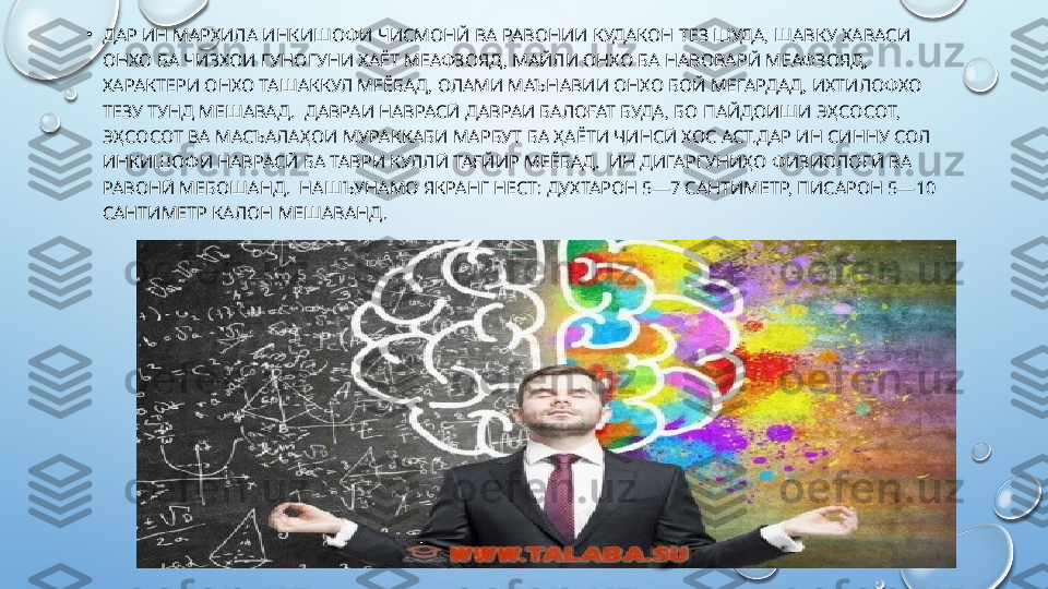 •
ДАР ИН МАРХИЛА ИНКИШОФИ ЧИСМОНЙ ВА РАВОНИИ КУДАКОН ТЕЗ ШУДА, ШАВКУ ХАВАСИ 
ОНХО БА ЧИЗХОИ ГУНОГУНИ ХАЁТ МЕАФЗОЯД, МАЙЛИ ОНХО БА НАВОВАРЙ МЕАФЗОЯД, 
ХАРАКТЕРИ ОНХО ТАШАККУЛ МЕЁБАД, ОЛАМИ МАЪНАВИИ ОНХО БОЙ МЕГАРДАД, ИХТИЛОФХО 
ТЕЗУ ТУНД МЕШАВАД.  ДАВРАИ НАВРАСӢ ДАВРАИ БАЛОҒАТ БУДА, БО ПАЙДОИШИ ЭҲСОСОТ, 
ЭҲСОСОТ ВА МАСЪАЛАҲОИ МУРАККАБИ МАРБУТ БА ҲАЁТИ ҶИНСӢ ХОС АСТ.ДАР ИН СИННУ СОЛ 
ИНКИШОФИ НАВРАСӢ БА ТАВРИ КУЛЛӢ ТАҒЙИР МЕЁБАД.  ИН ДИГАРГУНИҲО ФИЗИОЛОГӢ ВА 
РАВОНӢ МЕБОШАНД.  НАШЪУНАМО ЯКРАНГ НЕСТ: ДУХТАРОН 5—7 САНТИМЕТР, ПИСАРОН 5—10 
САНТИМЕТР КАЛОН МЕШАВАНД.   