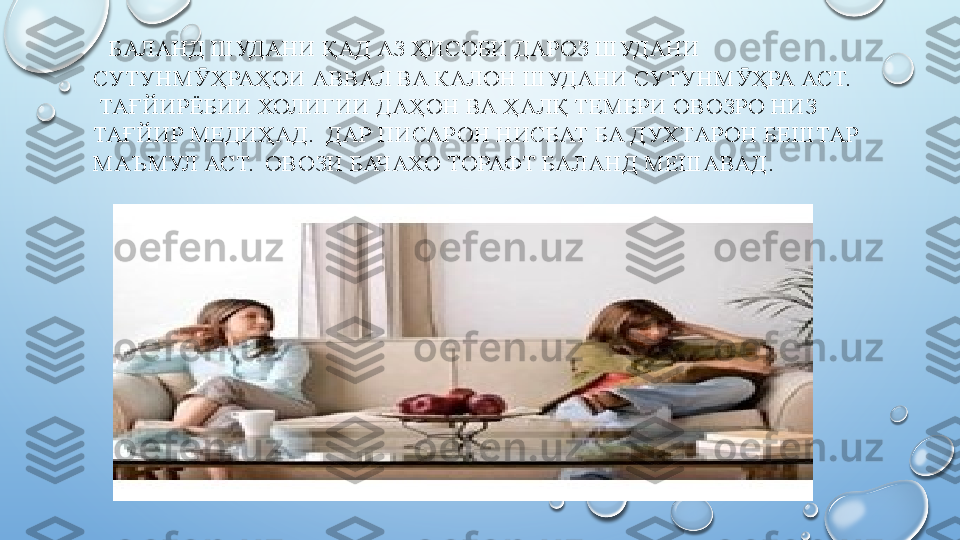    БАЛАНД ШУДАНИ ҚАД АЗ ҲИСОБИ ДАРОЗ ШУДАНИ 
СУТУНМ ҲРАҲОИ АВВАЛ ВА КАЛОН ШУДАНИ СУТУНМ ҲРА АСТ.Ӯ Ӯ
  ТАҒЙИРЁБИИ ХОЛИГИИ ДАҲОН ВА ҲАЛҚ ТЕМБРИ ОВОЗРО НИЗ 
ТАҒЙИР МЕДИҲАД.  ДАР ПИСАРОН НИСБАТ БА ДУХТАРОН БЕШТАР 
МАЪМУЛ АСТ.  ОВОЗИ БАЧАХО ТОРАФТ БАЛАНД МЕШАВАД .
   