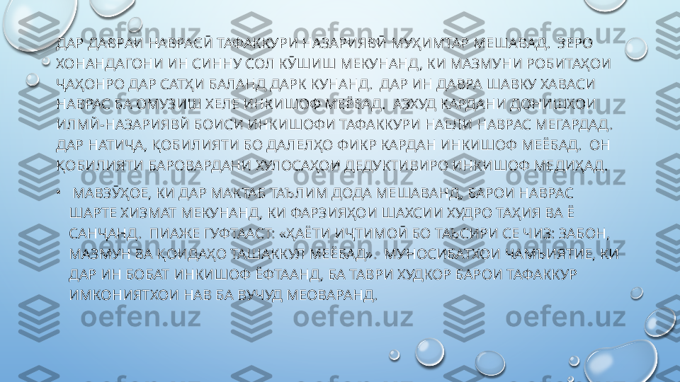 ДАР ДАВРАИ НАВРАСӢ ТАФАККУРИ НАЗАРИЯВӢ МУҲИМТАР МЕШАВАД.  ЗЕРО 
ХОНАНДАГОНИ ИН СИННУ СОЛ КӮШИШ МЕКУНАНД, КИ МАЗМУНИ РОБИТАҲОИ 
ҶАҲОНРО ДАР САТҲИ БАЛАНД ДАРК КУНАНД.  ДАР ИН ДАВРА ШАВКУ ХАВАСИ 
НАВРАС БА ОМУЗИШ ХЕЛЕ ИНКИШОФ МЕЁБАД.  АЗХУД КАРДАНИ ДОНИШХОИ 
ИЛМЙ-НАЗАРИЯВЙ БОИСИ ИНКИШОФИ ТАФАККУРИ НАЕЛИ НАВРАС МЕГАРДАД.  
ДАР НАТИҶА, ҚОБИЛИЯТИ БО ДАЛЕЛҲО ФИКР КАРДАН ИНКИШОФ МЕЁБАД.  ОН 
ҚОБИЛИЯТИ БАРОВАРДАНИ ХУЛОСАҲОИ ДЕДУКТИВИРО ИНКИШОФ МЕДИҲАД.
•
  МАВЗӮҲОЕ, КИ ДАР МАКТАБ ТАЪЛИМ ДОДА МЕШАВАНД, БАРОИ НАВРАС 
ШАРТЕ ХИЗМАТ МЕКУНАНД, КИ ФАРЗИЯҲОИ ШАХСИИ ХУДРО ТАҲИЯ ВА Ё 
САНҶАНД.  ПИАЖЕ ГУФТААСТ: «ҲАЁТИ ИҶТИМОӢ БО ТАЪСИРИ СЕ ЧИЗ: ЗАБОН, 
МАЗМУН ВА ҚОИДАҲО ТАШАККУЛ МЕЁБАД».  МУНОСИБАТХОИ ЧАМЪИЯТИЕ, КИ 
ДАР ИН БОБАТ ИНКИШОФ ЁФТААНД, БА ТАВРИ ХУДКОР БАРОИ ТАФАККУР 
ИМКОНИЯТХОИ НАВ БА ВУЧУД МЕОВАРАНД.  