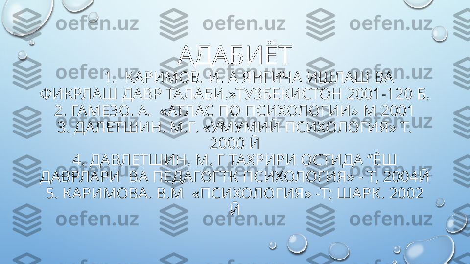 АДАБИЁТ
       1.  КАРИМОВ. И. А ЯНГИЧА ИШЛАШ ВА 
ФИКРЛАШ ДАВР ТАЛАБИ.»ТУЗБЕКИСТОН 2001-120 Б.
2. ГАМЕЗО. А.  «АТЛАС ПО ПСИХОЛОГИИ» М 2001
3. ДАЛЕТШИН. М.Г. «УМУМИӢ ПСИХОЛОГИЯ» Т. 
2000 Ӣ
4. ДАВЛЕТШИН. М. Г ТАХРИРИ ОСТИДА “ЁШ 
ДАВРЛАРИ  ВА ПЕДАГОГТК ПСИХОЛОГИЯ» - Т, 2004Ӣ
5. КАРИМОВА. В.М  «ПСИХОЛОГИЯ» -Т; ШАРК. 2002 
Ӣ  