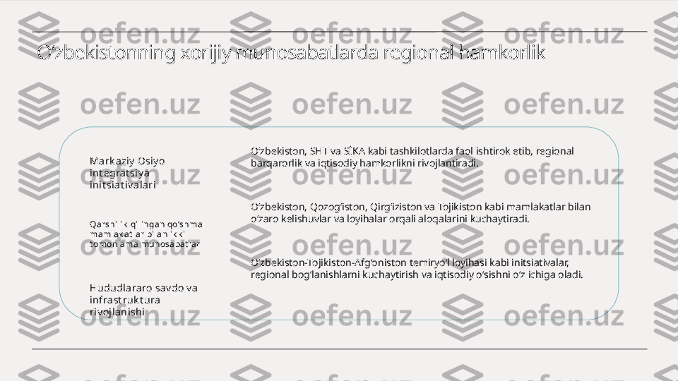 O‘zbekistonning xorijiy munosabatlarda regional hamkorlik
Mark aziy  Osiy o 
int egra t si y a 
ini t si at iv alari
Qarshili k  qilingan qo‘shma 
mamlak at lar bilan ik k i 
t omonlama munosabat lar
Hududlararo sav do v a  
infrast ruk t ura 
ri v oj lani shi O‘zbekiston, SHT va SİKA kabi tashkilotlarda faol ishtirok etib, regional 
barqarorlik va iqtisodiy hamkorlikni rivojlantiradi.
O‘zbekiston, Qozog‘iston, Qirg‘iziston va Tojikiston kabi mamlakatlar bilan 
o‘zaro kelishuvlar va loyihalar orqali aloqalarini kuchaytiradi.
O‘zbekiston-Tojikiston-Afg‘oniston temiryo‘l loyihasi kabi initsiativalar, 
regional bog‘lanishlarni kuchaytirish va iqtisodiy o‘sishni o‘z ichiga oladi. 
