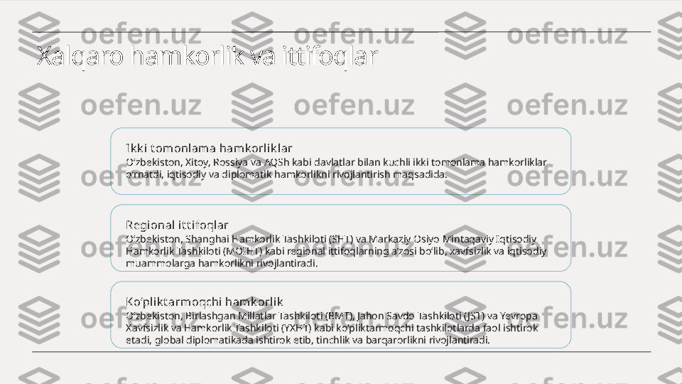 Xalqaro hamkorlik va ittifoqlar
Ik k i t omonlam a hamk orlik lar
O‘zbekiston, Xitoy, Rossiya va AQSh kabi davlatlar bilan kuchli ikki tomonlama hamkorliklar 
o‘rnatdi, iqtisodiy va diplomatik hamkorlikni rivojlantirish maqsadida.
Regional it t ifoqlar
O‘zbekiston, Shanghai Hamkorlik Tashkiloti (SHT) va Markaziy Osiyo Mintaqaviy Iqtisodiy 
Hamkorlik Tashkiloti (MOIHT) kabi regional ittifoqlarning a’zosi bo‘lib, xavfsizlik va iqtisodiy 
muammolarga hamkorlikni rivojlantiradi.
Ko‘plik t armoqchi  hamk orlik
O‘zbekiston, Birlashgan Millatlar Tashkiloti (BMT), Jahon Savdo Tashkiloti ( JST) va Yevropa 
Xavfsizlik va Hamkorlik Tashkiloti (YXHT) kabi ko‘pliktarmoqchi tashkilotlarda faol ishtirok 
etadi, global diplomatikada ishtirok etib, tinchlik va barqarorlikni rivojlantiradi. 