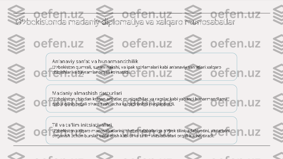 O‘zbekistonda madaniy diplomatiya va xalqaro munosabatlar
An’anav iy  san'at  v a hunarmandchili k
O‘zbekiston qumrali, suzani nakshi, va ipak so‘zlamalari kabi an’anaviy san'atlari xalqaro 
chiqishlar va bayramlar orqali ko‘rsatadi.
Madaniy  al mashi sh dast urlari
O‘zbekiston chindan kelgan artistlar, musiqachilar, va raqslar kabi yabanci hunarmandlarni 
qabul qilish orqali o‘zaro tushuncha va qadrlashni rivojlantiradi.
Til  v a t a'li m init si at iv alari
O‘zbekiston xalqaro munosabatlarini, chet el talabalariga o‘zbek tilini, adabiyotini, va tarixini 
o‘rganish uchun burslar taklif etish kabi til va ta'lim initsiativalari orqali kuchaytiradi. 