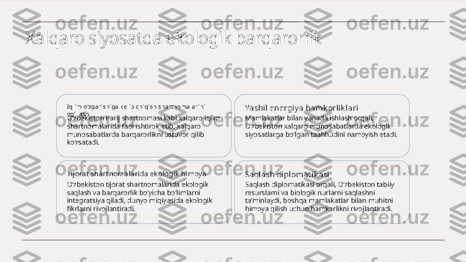 Xalqaro siyosatda ekologik barqarorlik
I qlim o‘zgari shiga k elib chiqi sh shart nomalari ni 
qo‘ll ash
O‘zbekiston Parij shartnomasi kabi xalqaro iqlim 
shartnomalarida faol ishtirok etib, xalqaro 
munosabatlarda barqarorlikni ustuvor qilib 
ko‘rsatadi. Yashil energiy a ham k orli k lari
Mamlakatlar bilan yanada ishlash orqali, 
O‘zbekiston xalqaro munosabatlarda ekologik 
siyosatlarga bo‘lgan taahhüdini namoyish etadi.
Tij ora t  shart nomalarida ek ologik  hi moy a
O‘zbekiston tijorat shartnomalarida ekologik 
saqlash va barqarorlik bo‘yicha bo‘limlarni 
integratsiya qiladi, dunyo miqiyasida ekologik 
fikrlarni rivojlantiradi. Saqlash diplomat ik asi
Saqlash diplomatikasi orqali, O‘zbekiston tabiiy 
resurslarni va biologik nurlarni saqlashni 
ta’minlaydi, boshqa mamlakatlar bilan muhitni 
himoya qilish uchun hamkorlikni rivojlantiradi. 