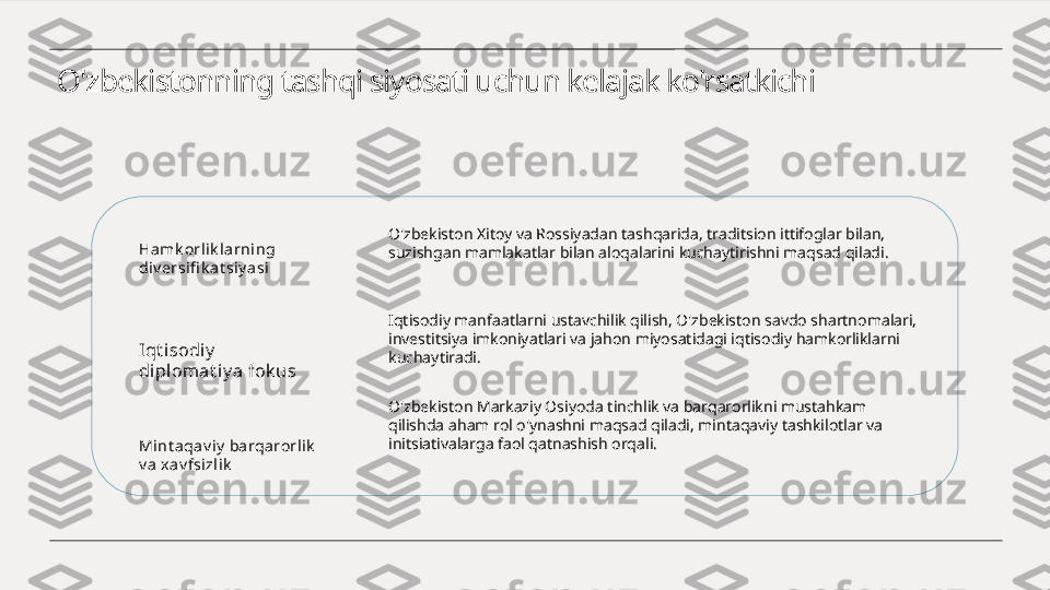 O'zbekistonning tashqi siyosati uchun kelajak ko'rsatkichi
Hamk orlik l arning 
di v ersifi k at siy asi
Iqt i sodiy  
diplomat iy a fok us
Mint aqav iy  ba rqarorlik  
v a x av fsizlik O'zbekiston Xitoy va Rossiyadan tashqarida, traditsion ittifoglar bilan, 
suzishgan mamlakatlar bilan aloqalarini kuchaytirishni maqsad qiladi.
Iqtisodiy manfaatlarni ustavchilik qilish, O'zbekiston savdo shartnomalari, 
investitsiya imkoniyatlari va jahon miyosatidagi iqtisodiy hamkorliklarni 
kuchaytiradi.
O'zbekiston Markaziy Osiyoda tinchlik va barqarorlikni mustahkam 
qilishda aham rol o'ynashni maqsad qiladi, mintaqaviy tashkilotlar va 
initsiativalarga faol qatnashish orqali. 