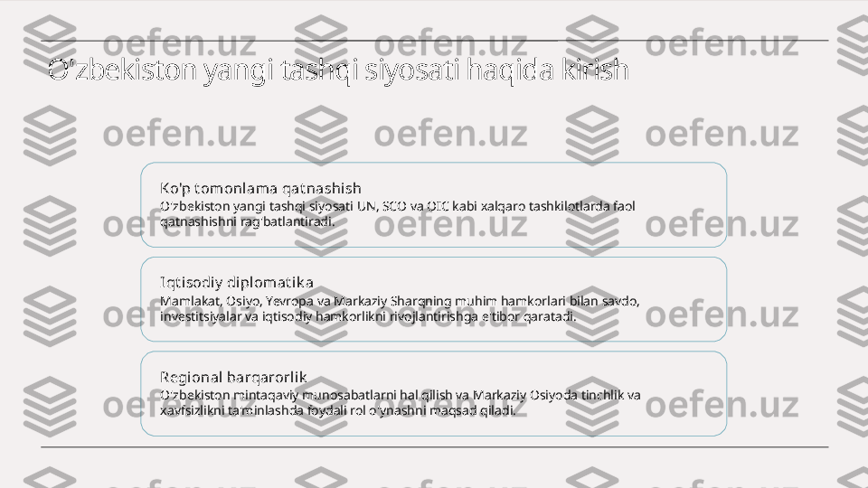 O'zbekiston yangi tashqi siyosati haqida kirish
Ko'p t omonlama qat nashi sh
O'zbekiston yangi tashqi siyosati UN, SCO va OIC kabi xalqaro tashkilotlarda faol 
qatnashishni rag'batlantiradi.
Iqt i sodiy  di pl omat ik a
Mamlakat, Osiyo, Yevropa va Markaziy Sharqning muhim hamkorlari bilan savdo, 
investitsiyalar va iqtisodiy hamkorlikni rivojlantirishga e'tibor qaratadi.
Regional barqarorli k
O'zbekiston mintaqaviy munosabatlarni hal qilish va Markaziy Osiyoda tinchlik va 
xavfsizlikni ta'minlashda foydali rol o'ynashni maqsad qiladi. 