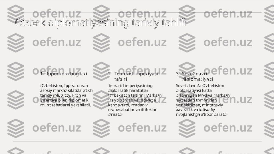 O‘zbek diplomatiyasining tarixiy tahlili
1 2 3Ippodrom bog‘lari Temurid imperiy asi  
t a'siri Sov et  dav ri 
diplomat iy asi
O‘zbekiston, Ippodromda 
asosiy markaz sifatida o‘tish 
tarixiy roli, Xitoy, Eron va 
Vizantiya bilan diplomatik 
munosabatlarni yaxshiladi. Temurid imperiyasining 
diplomatik harakatlari 
O‘zbekiston ta'sirini Markaziy 
Osiyo bo‘ylab va Indiyaga 
kengaytirdi, madaniy 
munosabatlar va ittifoklar 
o‘rnatdi. Sovet davrida O‘zbekiston 
diplomatiyasi katta 
qisqarilgan Moskva markaziy 
siyosatlari tomonidan 
yo‘naltirilgan, mintaqaviy 
xavfsizlik va iqtisodiy 
rivojlanishga e’tibor qaratdi. 