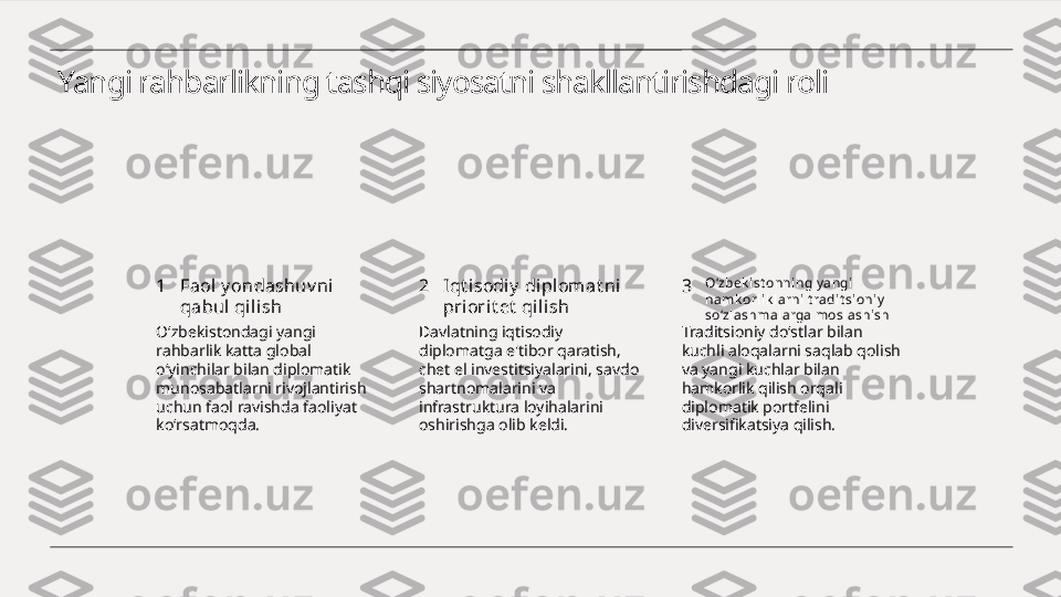 Yangi rahbarlikning tashqi siyosatni shakllantirishdagi roli
1 2 3Faol y ondashuv ni  
qabul qilish Iqt i sodiy  di pl omat ni 
priorit et  qili sh O‘zbek ist onni ng y angi 
hamk orl ik larni t radit sioni y  
so‘zl ashmal arga moslashi sh
O‘zbekistondagi yangi 
rahbarlik katta global 
o‘yinchilar bilan diplomatik 
munosabatlarni rivojlantirish 
uchun faol ravishda faoliyat 
ko‘rsatmoqda. Davlatning iqtisodiy 
diplomatga e'tibor qaratish, 
chet el investitsiyalarini, savdo 
shartnomalarini va 
infrastruktura loyihalarini 
oshirishga olib keldi. Traditsioniy do‘stlar bilan 
kuchli aloqalarni saqlab qolish 
va yangi kuchlar bilan 
hamkorlik qilish orqali 
diplomatik portfelini 
diversifikatsiya qilish. 