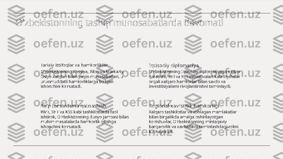 O'zbekistonning tashqi munosabatlarda davomati
Ta rix iy  it t ifoqlar v a ha mk orli k la r
O'zbekistonning Rossiya, Xitoy va Markaziy 
Osiyo xalqlari bilan yaqin munosabatlari, u 
uzunmuddatli hamkorliklarga bo'lgan 
ishonchini ko'rsatadi. Iqt i sodiy  di pl omat iy a
O'zbekistonning Iqtisodiy diplomatiyaga e'tibor 
qaratishi, Yo'l va Yo'l initsiativalari kabi loyihalar 
orqali xalqaro hamkorlar bilan savdo va 
investitsiyalarni rivojlantirishni ta'minlaydi.
Ko'p t omonlama qat nashi sh
BMT, SHT va KSS kabi tashkilotlarda faol 
ishtirok, O'zbekistonning dunyo jamoasi bilan 
muhim masalalarda hamkorlik qilishga 
ishonchini ko'rsatadi. Regional x av fsizl ik  hamk orligi
Xalqaro tashkilotlar va xohlagan mamlakatlar 
bilan birgalikda amalga oshirilayotgan 
ko'rishuvlar, O'zbekistonning mintaqaviy 
barqarorlik va xavfsizlikni ta'minlashdagi rolini 
kuchaytiradi. 