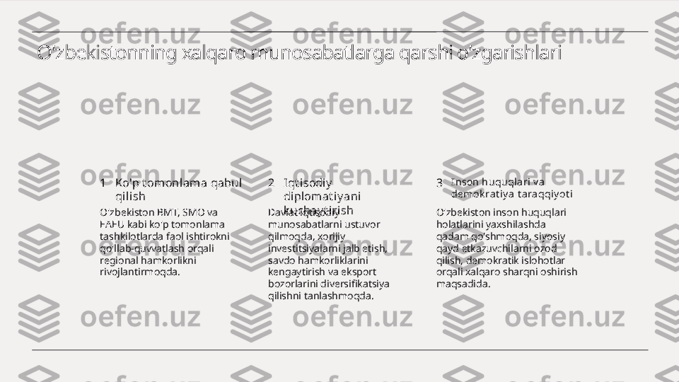 O'zbekistonning xalqaro munosabatlarga qarshi o'zgarishlari
1 2 3Ko'p t omonlama qabul 
qilish Iqt i sodiy  
diplomat iy ani 
k uchay t i rish I nson huquql ari v a 
demok rat iy a  t ara qqiy ot i
O'zbekiston BMT, SMO va 
EAEU kabi ko'p tomonlama 
tashkilotlarda faol ishtirokni 
qo'llab-quvvatlash orqali 
regional hamkorlikni 
rivojlantirmoqda. Davlat iqtisodiy 
munosabatlarni ustuvor 
qilmoqda, xorijiy 
investitsiyalarni jalb etish, 
savdo hamkorliklarini 
kengaytirish va eksport 
bozorlarini diversifikatsiya 
qilishni tanlashmoqda. O'zbekiston inson huquqlari 
holatlarini yaxshilashda 
qadam qo'shmoqda, siyosiy 
qayd etkazuvchilarni ozod 
qilish, demokratik islohotlar 
orqali xalqaro sharqni oshirish 
maqsadida. 