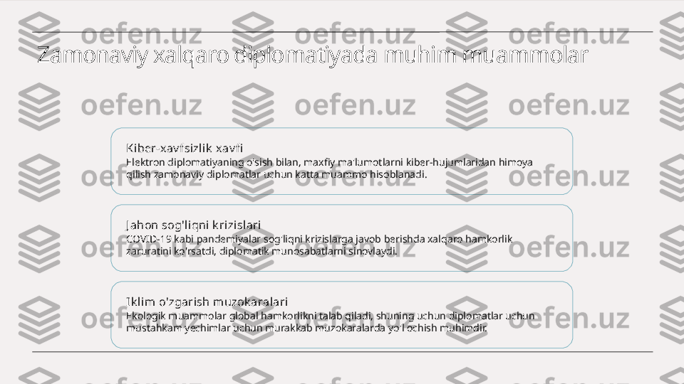 Zamonaviy xalqaro diplomatiyada muhim muammolar
Ki ber-xav fsizlik  xav fi
Elektron diplomatiyaning o'sish bilan, maxfiy ma'lumotlarni kiber-hujumlaridan himoya 
qilish zamonaviy diplomatlar uchun katta muammo hisoblanadi.
J ahon sog'liqni k ri zislari
COVID-19 kabi pandemiyalar sog'liqni krizislarga javob berishda xalqaro hamkorlik 
zaruratini ko'rsatdi, diplomatik munosabatlarni sinovlaydi.
Ik l im o'zgarish muzok aralari
Ekologik muammolar global hamkorlikni talab qiladi, shuning uchun diplomatlar uchun 
mustahkam yechimlar uchun murakkab muzokaralarda yo'l ochish muhimdir. 