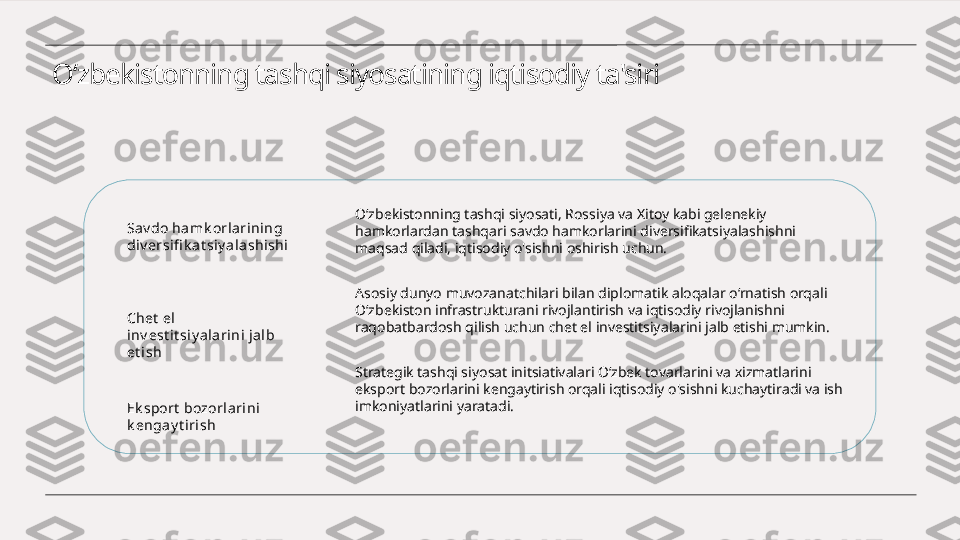 O‘zbekistonning tashqi siyosatining iqtisodiy ta'siri
Sav do hamk orlarining 
di v ersifi k at siy alashi shi
Chet  el 
inv est i t si y ala rini jalb 
et ish
Ek sport  bozorlarini 
k enga y t irish O‘zbekistonning tashqi siyosati, Rossiya va Xitoy kabi gelenekiy 
hamkorlardan tashqari savdo hamkorlarini diversifikatsiyalashishni 
maqsad qiladi, iqtisodiy o'sishni oshirish uchun.
Asosiy dunyo muvozanatchilari bilan diplomatik aloqalar o‘rnatish orqali 
O‘zbekiston infrastrukturani rivojlantirish va iqtisodiy rivojlanishni 
raqobatbardosh qilish uchun chet el investitsiyalarini jalb etishi mumkin.
Strategik tashqi siyosat initsiativalari O‘zbek tovarlarini va xizmatlarini 
eksport bozorlarini kengaytirish orqali iqtisodiy o'sishni kuchaytiradi va ish 
imkoniyatlarini yaratadi. 