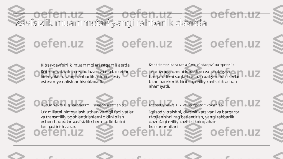 Xavfsizlik muammolari yangi rahbarlik davrida
Ki ber-x av fsizlik  muammolari raqaml i asrda
Kritik infratuzilma muhofazasi va ma'lumotlar 
himoyalash, yangi rahbarlik uchun asosiy 
ustuvor yo'nalishlar hisoblanadi. Kont rt error harak at lari v a mi nt aqav i barqarorlik
Terorizmga qarshi kurashish va mintaqavi 
barqarorlikni saqlash uchun xalqaro hamkorlar 
bilan hamkorlik kiritish, milliy xavfsizlik uchun 
ahamiyatli.
Hudud x av fsizligi v a t ransmilliy  ogohlant irishl ar
O'z millatni himoyalash uchun yaroqli faoliyatlar 
va transmilliy ogohlantirishlarni oldini olish 
uchun hududlar xavfsizlik chora-tadbirlarini 
kuchaytirish zarur. I qt isodiy  xav fsizlik  v a barqaror riv ojl anish
Iqtisodiy o'sishni, diversifikatsiyani va barqaror 
rivojlanishni rag'batlantirish, yangi rahbarlik 
davridagi milliy xavfsizlikning aham 
komponentlari. 