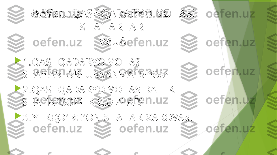 MAVZU:QASHQADARYO VOHASI 
SHAHARLARI
REJA

1.QASHQADARYO VOHASI 
SHAHARLARI URBANIZATSIYASI

2.QASHQADARYO VOHASIDA ILK 
SHAHARSOZLIK ILDIZLARI

3.YERQO’RG’ON SHAHAR XAROVASI                 