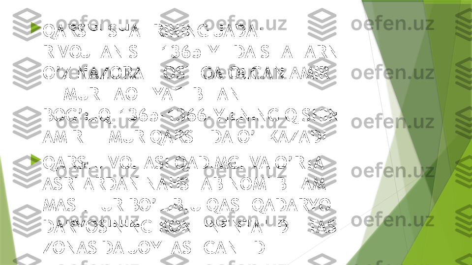 
QARSHI SHAHRINING JADAL 
RIVOJLANISHI 1365-YILDA SHAHARNI 
O’Z NAZORATI OSTIGA OLGAN AMIR 
TEMUR FAOLIYATI BILAN 
BOG’LIQ.1365-1366-YILNING QISHINI 
AMIR TEMUR QARSHIDA O’TKAZADI

QARSHI VOHASI QADIMGI VA O’RTA 
ASRLARDAN NAHSHAB NOMI BILAM 
MASHHUR BO’LIB,U QASHQADARYO 
DARYOSINING KONTINENTAL DELTASI 
ZONASIDA JOYLASHGAN EDI                 