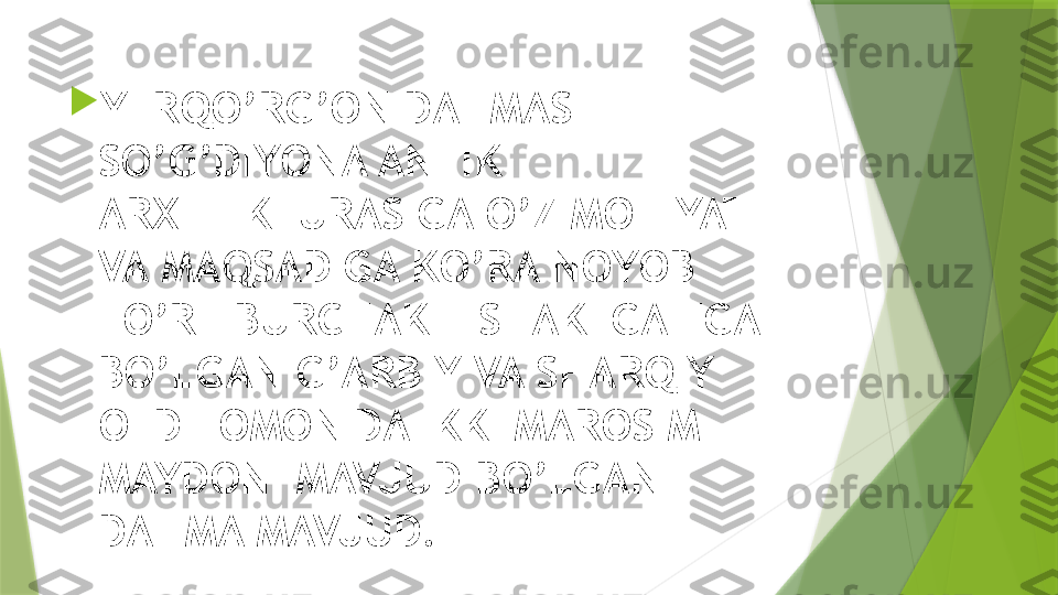 
YERQO’RG’ON DAHMASI –
SO’G’DIYONA ANTIK 
ARXITEKTURASIGA O’Z MOHIYATI 
VA MAQSADIGA KO’RA NOYOB 
TO’RT BURCHAKLI SHAKLGA EGA 
BO’LGAN G’ARBIY VA SHARQIY 
OLD TOMONIDA IKKI MAROSIM 
MAYDONI MAVJUD BO’LGAN 
DAHMA MAVJUD.                 