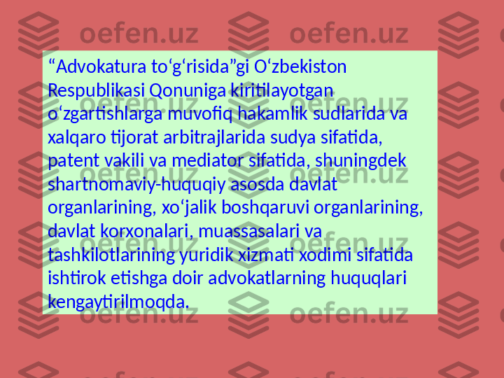 “ Advokatura to‘g‘risida”gi O‘zbekiston 
Respublikasi Qonuniga kiritilayotgan 
o‘zgartishlarga muvofiq hakamlik sudlarida va 
xalqaro tijorat arbitrajlarida sudya sifatida, 
patent vakili va mediator sifatida, shuningdek 
shartnomaviy-huquqiy asosda davlat 
organlarining, xo‘jalik boshqaruvi organlarining, 
davlat korxonalari, muassasalari va 
tashkilotlarining yuridik xizmati xodimi sifatida 
ishtirok etishga doir advokatlarning huquqlari 
kengaytirilmoqda. 