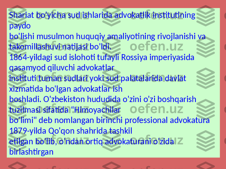 Shariat bo'yicha sud ishlarida advokatlik institutining 
paydo 
bo'lishi musulmon huquqiy amaliyotining rivojlanishi va 
takomillashuvi natijasi bo'ldi. 
1864-yildagi sud islohoti tufayli Rossiya imperiyasida 
qasamyod qiluvchi advokatlar 
instituti tuman sudlari yoki sud palatalarida davlat 
xizmatida bo'lgan advokatlar ish 
boshladi. O'zbekiston hududida o'zini o'zi boshqarish 
tuzilmasi sifatida “Himoyachilar 
bo'limi" deb nomlangan birinchi professional advokatura 
1879-yilda Qo'qon shahrida tashkil 
etilgan bo'lib, o'ndan ortiq advokaturani o'zida 
birlashtirgan 