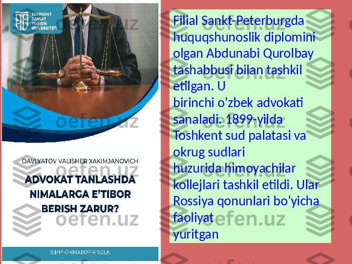 Filial Sankt-Peterburgda 
huquqshunoslik diplomini 
olgan Abdunabi Qurolbay 
tashabbusi bilan tashkil 
etilgan. U 
birinchi o'zbek advokati 
sanaladi. 1899-yilda 
Toshkent sud palatasi va 
okrug sudlari 
huzurida himoyachilar 
kollejlari tashkil etildi. Ular 
Rossiya qonunlari bo'yicha 
faoliyat 
yuritgan 