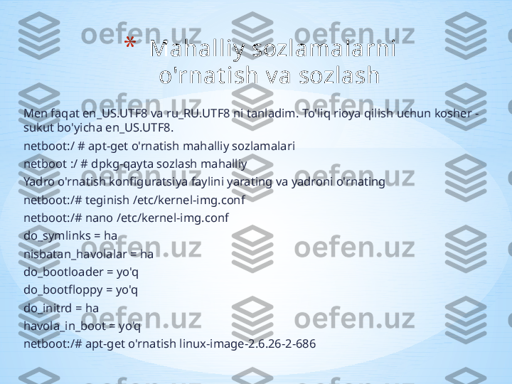 Men faqat en_US.UTF8 va ru_RU.UTF8 ni tanladim. To'liq rioya qilish uchun kosher - 
sukut bo'yicha en_US.UTF8.
netboot:/ # apt-get o'rnatish mahalliy sozlamalari
netboot :/ # dpkg-qayta sozlash mahalliy
Yadro o'rnatish konfiguratsiya faylini yarating va yadroni o'rnating
netboot:/# teginish /etc/kernel-img.conf
netboot:/# nano /etc/kernel-img.conf 
do_symlinks = ha
nisbatan_havolalar = ha
do_bootloader = yo'q
do_bootfloppy = yo'q
do_initrd = ha
havola_in_boot = yo'q
netboot:/# apt-get o'rnatish linux-image-2.6.26-2-686 * Mahalliy  sozlamalarni 
o'rnat ish v a sozlash  